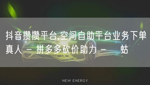 抖音攒攒平台,空间自助平台业务下单真人 